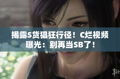 揭露S货猖狂行径！C烂视频曝光：别再当SB了！