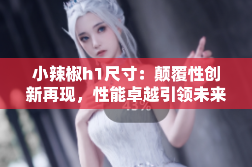 小辣椒h1尺寸：颠覆性创新再现，性能卓越引领未来
