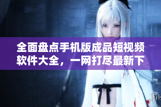 全面盘点手机版成品短视频软件大全，一网打尽最新下载推荐