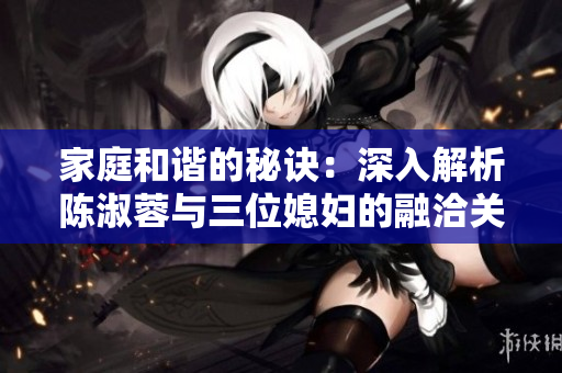 家庭和谐的秘诀：深入解析陈淑蓉与三位媳妇的融洽关系