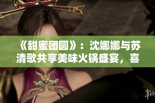 《甜蜜团圆》：沈娜娜与苏清歌共享美味火锅盛宴，喜迎团圆时刻！