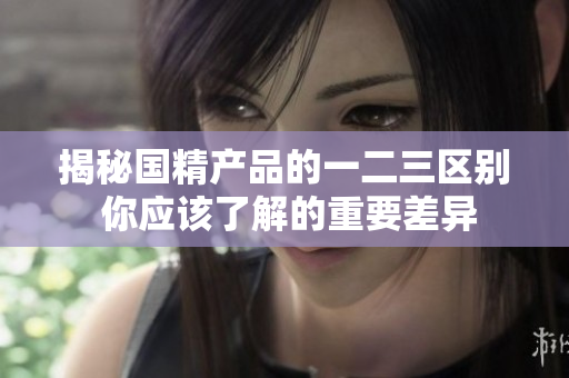 揭秘国精产品的一二三区别 你应该了解的重要差异
