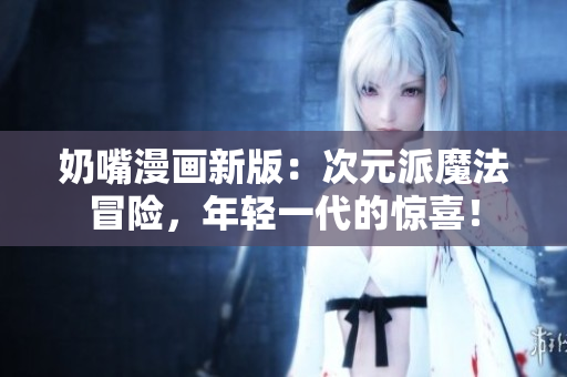奶嘴漫画新版：次元派魔法冒险，年轻一代的惊喜！