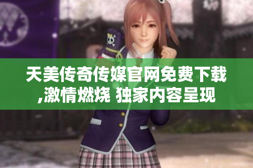 天美传奇传媒官网免费下载,激情燃烧 独家内容呈现