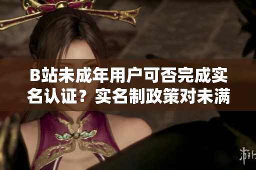 B站未成年用户可否完成实名认证？实名制政策对未满十八岁用户会有怎样影响？