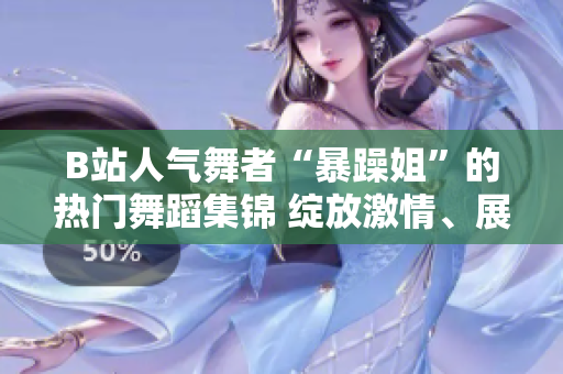B站人气舞者“暴躁姐”的热门舞蹈集锦 绽放激情、展现魅力