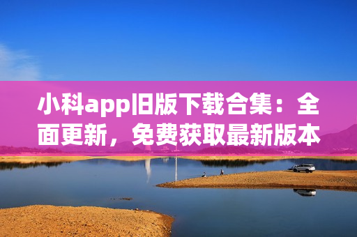 小科app旧版下载合集：全面更新，免费获取最新版本