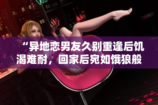 “异地恋男友久别重逢后饥渴难耐，回家后宛如饿狼般迫不及待”