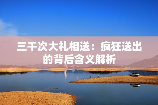 三千次大礼相送：疯狂送出的背后含义解析