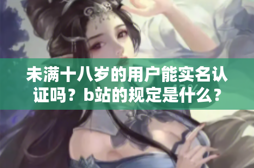 未满十八岁的用户能实名认证吗？b站的规定是什么？