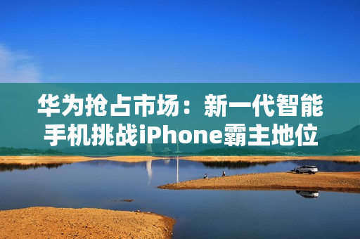 华为抢占市场：新一代智能手机挑战iPhone霸主地位