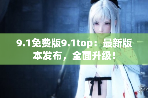 9.1免费版9.1top：最新版本发布，全面升级！