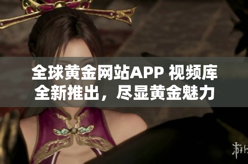 全球黄金网站APP 视频库全新推出，尽显黄金魅力