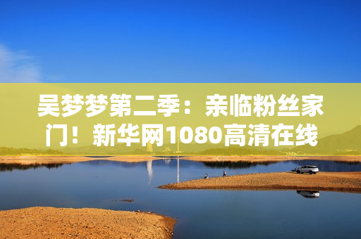 吴梦梦第二季：亲临粉丝家门！新华网1080高清在线观看