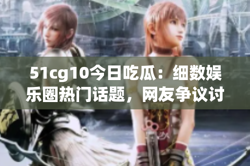 51cg10今日吃瓜：细数娱乐圈热门话题，网友争议讨论不断
