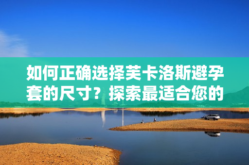 如何正确选择芙卡洛斯避孕套的尺寸？探索最适合您的避孕套尺寸指南