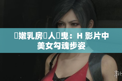 嬌嫩乳房誘人搖曳：H 影片中美女勾魂步姿