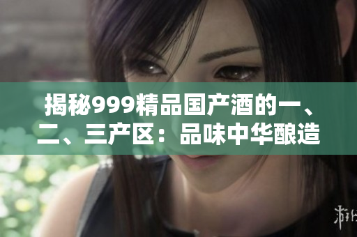 揭秘999精品国产酒的一、二、三产区：品味中华酿造精髓