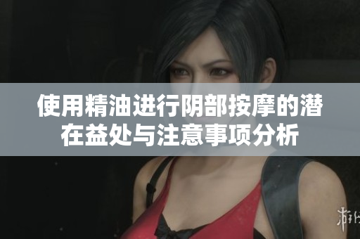 使用精油进行阴部按摩的潜在益处与注意事项分析