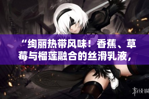 “绚丽热带风味！香蕉、草莓与榴莲融合的丝滑乳液，缔造口感盛宴！”