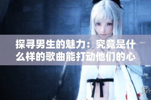 探寻男生的魅力：究竟是什么样的歌曲能打动他们的心弦？