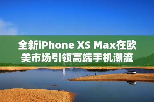 全新iPhone XS Max在欧美市场引领高端手机潮流