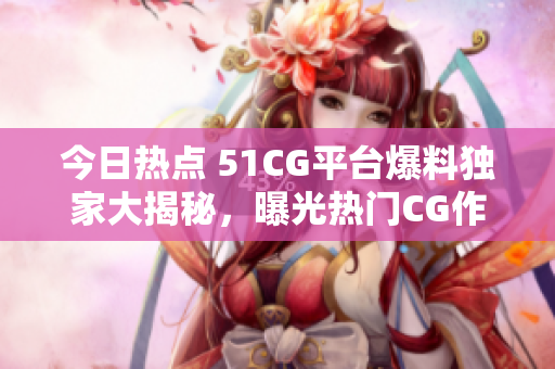今日热点 51CG平台爆料独家大揭秘，曝光热门CG作品幕后内幕！