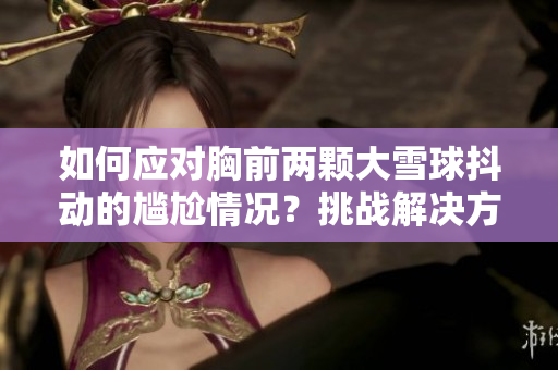 如何应对胸前两颗大雪球抖动的尴尬情况？挑战解决方法大揭秘！