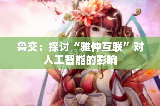 鲁交：探讨“雅仲互联”对人工智能的影响