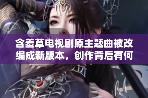含羞草电视剧原主题曲被改编成新版本，创作背后有何故事？