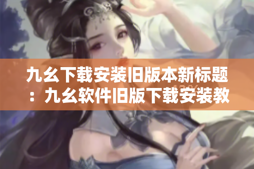 九幺下载安装旧版本新标题：九幺软件旧版下载安装教程分享