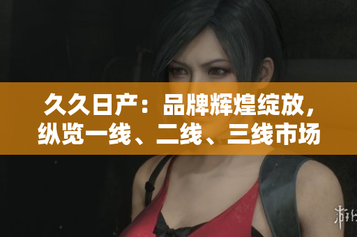 久久日产：品牌辉煌绽放，纵览一线、二线、三线市场