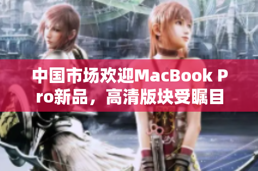 中国市场欢迎MacBook Pro新品，高清版块受瞩目