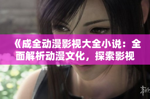 《成全动漫影视大全小说：全面解析动漫文化，探索影视作品背后的故事》