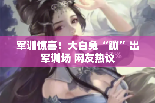 军训惊喜！大白兔“蹦”出军训场 网友热议