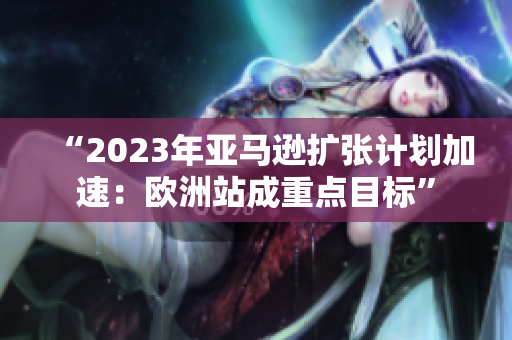 “2023年亚马逊扩张计划加速：欧洲站成重点目标”