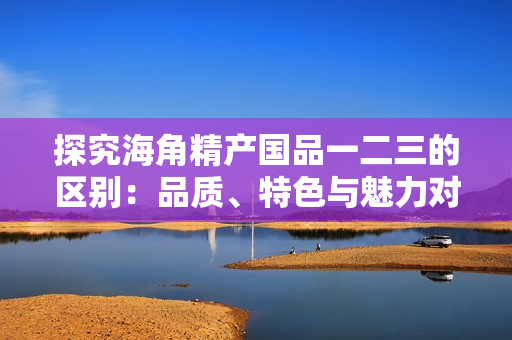 探究海角精产国品一二三的区别：品质、特色与魅力对比