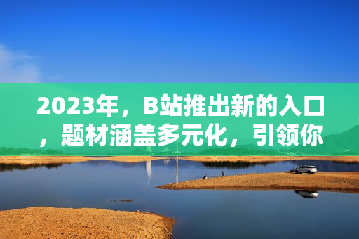 2023年，B站推出新的入口，题材涵盖多元化，引领你进入奇妙的世界。
