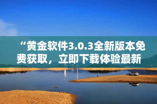 “黄金软件3.0.3全新版本免费获取，立即下载体验最新功能！”