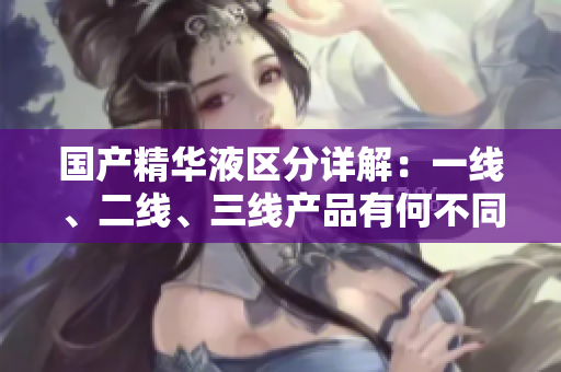 国产精华液区分详解：一线、二线、三线产品有何不同？