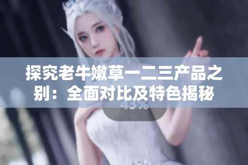 探究老牛嫩草一二三产品之别：全面对比及特色揭秘