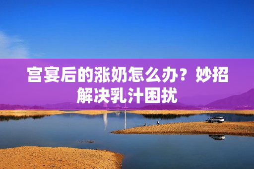 宫宴后的涨奶怎么办？妙招解决乳汁困扰