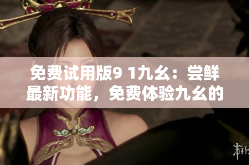 免费试用版9 1九幺：尝鲜最新功能，免费体验九幺的全新功能