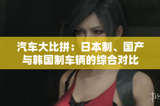汽车大比拼：日本制、国产与韩国制车辆的综合对比