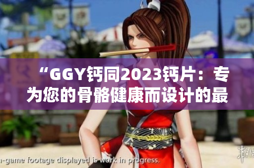 “GGY钙同2023钙片：专为您的骨骼健康而设计的最佳选择！”