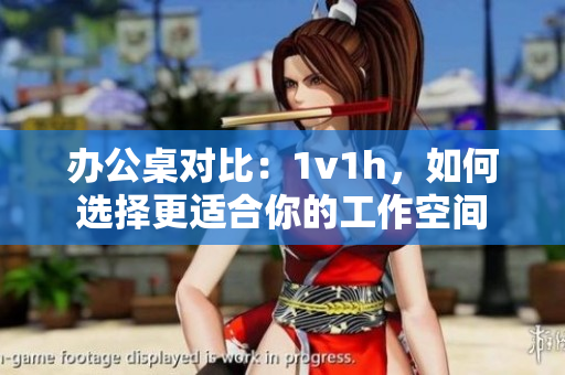 办公桌对比：1v1h，如何选择更适合你的工作空间