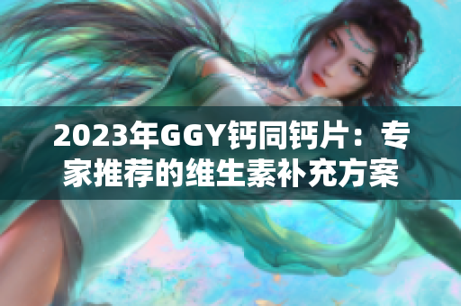 2023年GGY钙同钙片：专家推荐的维生素补充方案