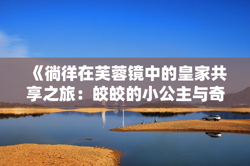 《徜徉在芙蓉镜中的皇家共享之旅：皎皎的小公主与奇幻传奇》