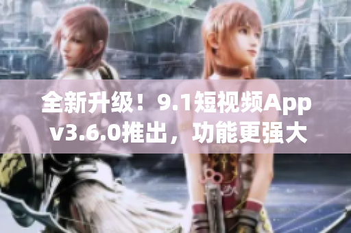 全新升级！9.1短视频App v3.6.0推出，功能更强大，体验更流畅