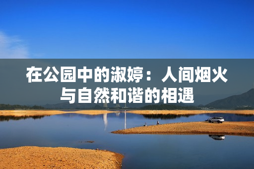 在公园中的淑婷：人间烟火与自然和谐的相遇